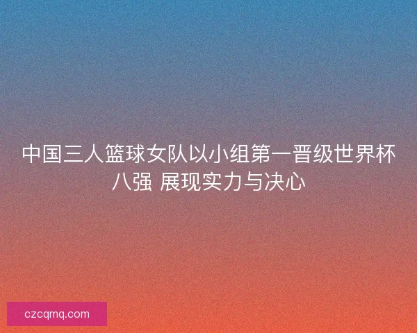 中国三人篮球女队以小组第一晋级世界杯八强 展现实力与决心