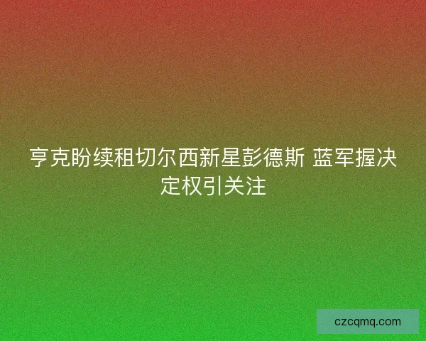 亨克盼续租切尔西新星彭德斯 蓝军握决定权引关注